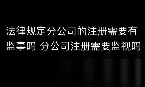 法律规定分公司的注册需要有监事吗 分公司注册需要监视吗