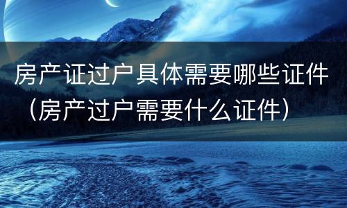 房产证过户具体需要哪些证件（房产过户需要什么证件）