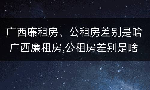 广西廉租房、公租房差别是啥 广西廉租房,公租房差别是啥呀