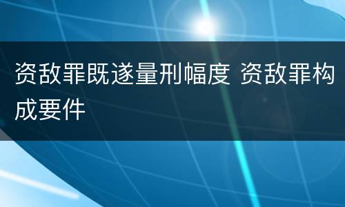资敌罪既遂量刑幅度 资敌罪构成要件