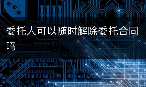 委托人可以随时解除委托合同吗