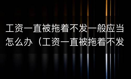 工资一直被拖着不发一般应当怎么办（工资一直被拖着不发一般应当怎么办呢）