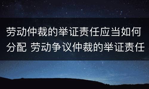 劳动仲裁的举证责任应当如何分配 劳动争议仲裁的举证责任