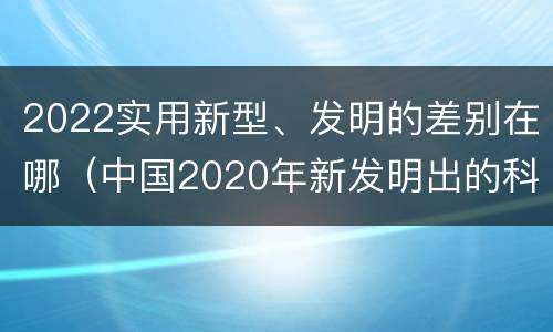 2022实用新型、发明的差别在哪（中国2020年新发明出的科技）