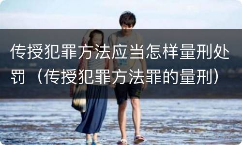 传授犯罪方法应当怎样量刑处罚（传授犯罪方法罪的量刑）