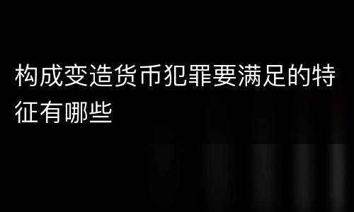 构成变造货币犯罪要满足的特征有哪些