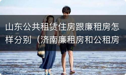 山东公共租赁住房跟廉租房怎样分别（济南廉租房和公租房的区别）
