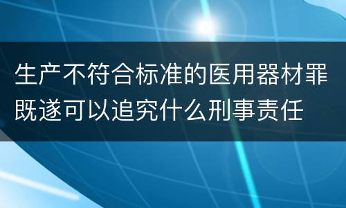 生产不符合标准的医用器材罪既遂可以追究什么刑事责任