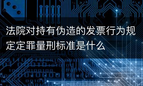 法院对持有伪造的发票行为规定定罪量刑标准是什么