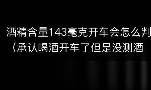 酒精含量143毫克开车会怎么判（承认喝酒开车了但是没测酒精含量怎么定罪）