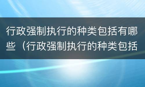 行政强制执行的种类包括有哪些（行政强制执行的种类包括有哪些内容）