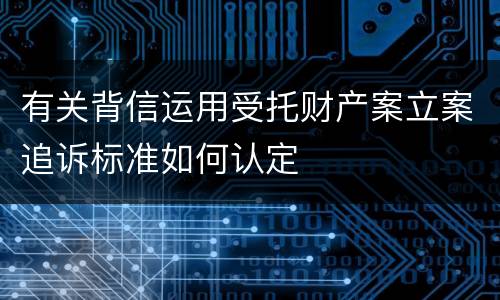 有关背信运用受托财产案立案追诉标准如何认定