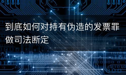 到底如何对持有伪造的发票罪做司法断定