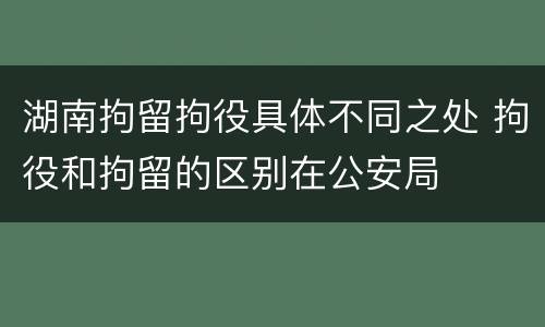 湖南拘留拘役具体不同之处 拘役和拘留的区别在公安局