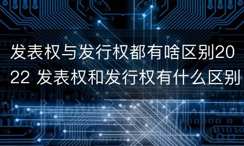 发表权与发行权都有啥区别2022 发表权和发行权有什么区别
