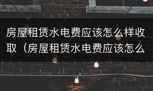 房屋租赁水电费应该怎么样收取（房屋租赁水电费应该怎么样收取呢）