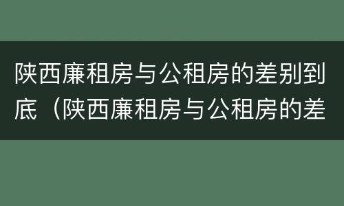 陕西廉租房与公租房的差别到底（陕西廉租房与公租房的差别到底是什么）