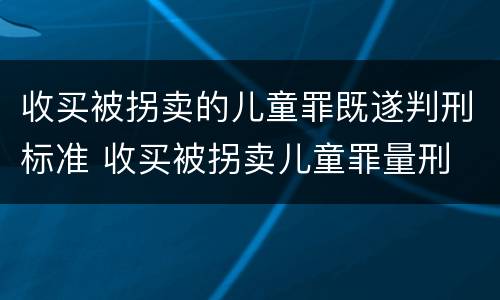收买被拐卖的儿童罪既遂判刑标准 收买被拐卖儿童罪量刑