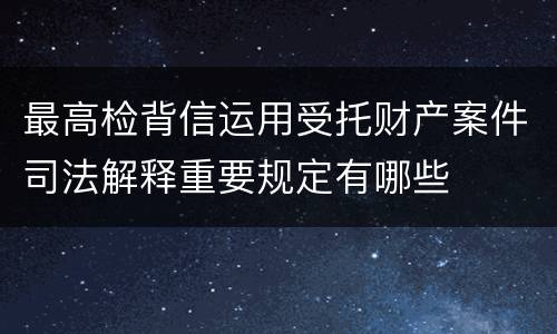 最高检背信运用受托财产案件司法解释重要规定有哪些