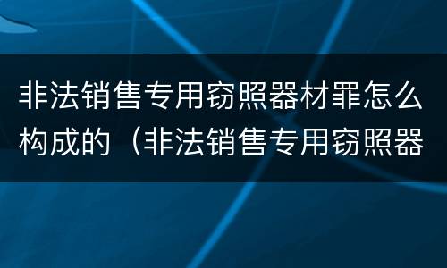 非法销售专用窃照器材罪怎么构成的（非法销售专用窃照器材罪怎么构成的）
