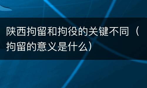 陕西拘留和拘役的关键不同（拘留的意义是什么）