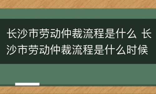 长沙市劳动仲裁流程是什么 长沙市劳动仲裁流程是什么时候开始