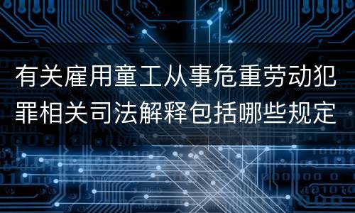 有关雇用童工从事危重劳动犯罪相关司法解释包括哪些规定