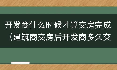 开发商什么时候才算交房完成（建筑商交房后开发商多久交房）