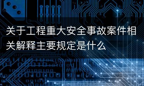 关于工程重大安全事故案件相关解释主要规定是什么