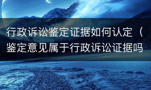 行政诉讼鉴定证据如何认定（鉴定意见属于行政诉讼证据吗）