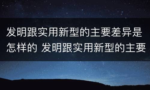 发明跟实用新型的主要差异是怎样的 发明跟实用新型的主要差异是怎样的现象