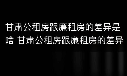 甘肃公租房跟廉租房的差异是啥 甘肃公租房跟廉租房的差异是啥意思