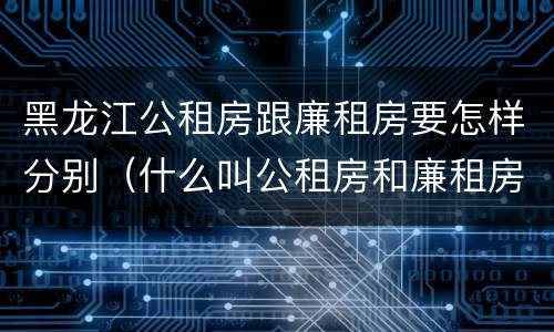 黑龙江公租房跟廉租房要怎样分别（什么叫公租房和廉租房）