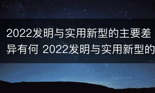 2022发明与实用新型的主要差异有何 2022发明与实用新型的主要差异有何意义