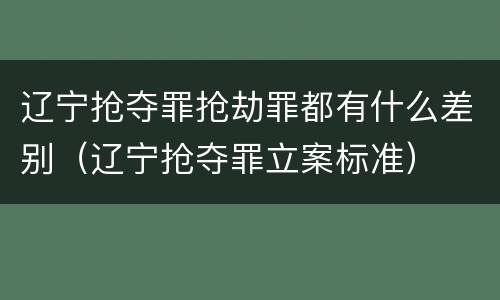 辽宁抢夺罪抢劫罪都有什么差别（辽宁抢夺罪立案标准）