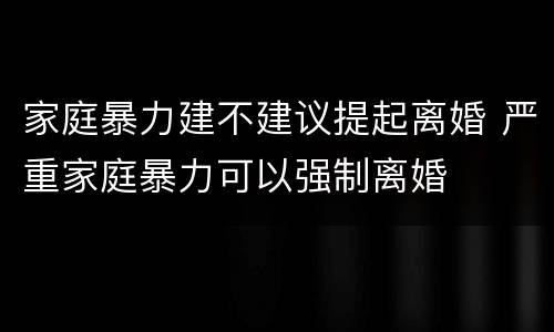 家庭暴力建不建议提起离婚 严重家庭暴力可以强制离婚
