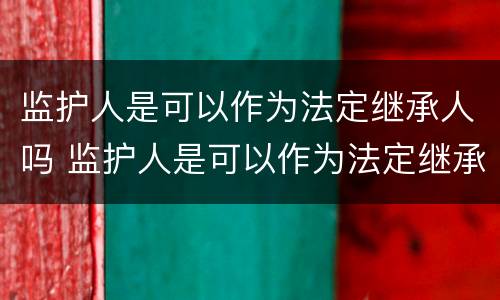 监护人是可以作为法定继承人吗 监护人是可以作为法定继承人吗对吗