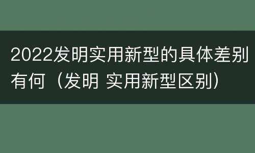 2022发明实用新型的具体差别有何（发明 实用新型区别）