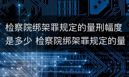 检察院绑架罪规定的量刑幅度是多少 检察院绑架罪规定的量刑幅度是多少呢