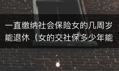 一直缴纳社会保险女的几周岁能退休（女的交社保多少年能返钱）