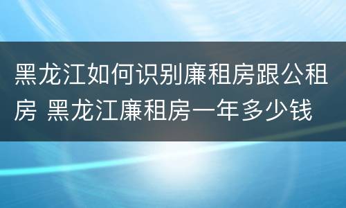 黑龙江如何识别廉租房跟公租房 黑龙江廉租房一年多少钱