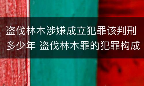 盗伐林木涉嫌成立犯罪该判刑多少年 盗伐林木罪的犯罪构成