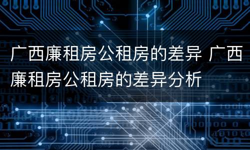 广西廉租房公租房的差异 广西廉租房公租房的差异分析