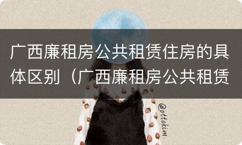 广西廉租房公共租赁住房的具体区别（广西廉租房公共租赁住房的具体区别在哪）