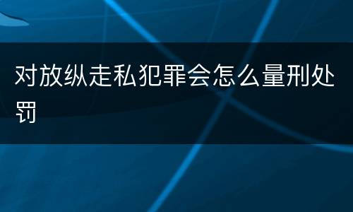 对放纵走私犯罪会怎么量刑处罚