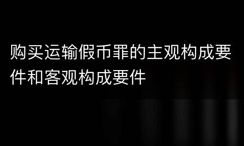 购买运输假币罪的主观构成要件和客观构成要件