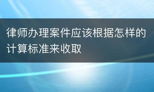 律师办理案件应该根据怎样的计算标准来收取