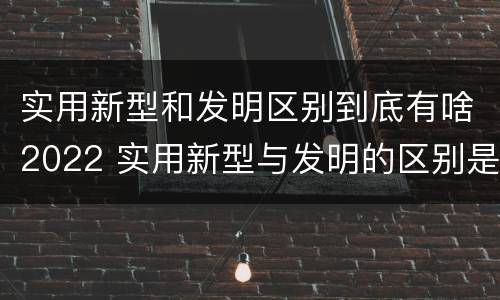 实用新型和发明区别到底有啥2022 实用新型与发明的区别是什么