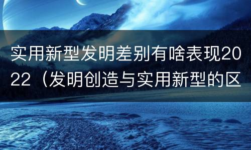 实用新型发明差别有啥表现2022（发明创造与实用新型的区别）