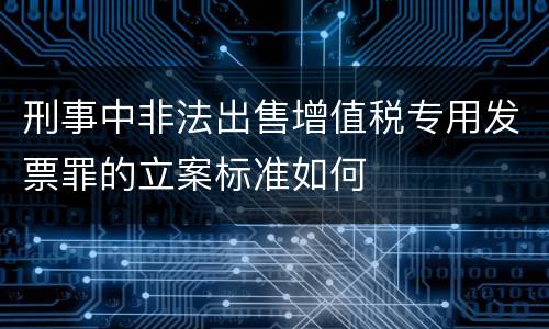 刑事中非法出售增值税专用发票罪的立案标准如何